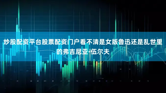 炒股配资平台股票配资门户看不清是女版鲁迅还是乱世里的弗吉尼亚·伍尔夫