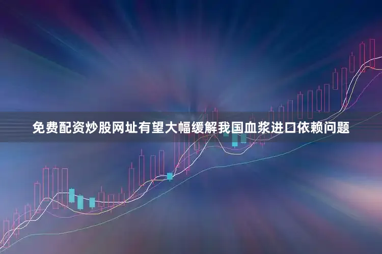 免费配资炒股网址有望大幅缓解我国血浆进口依赖问题