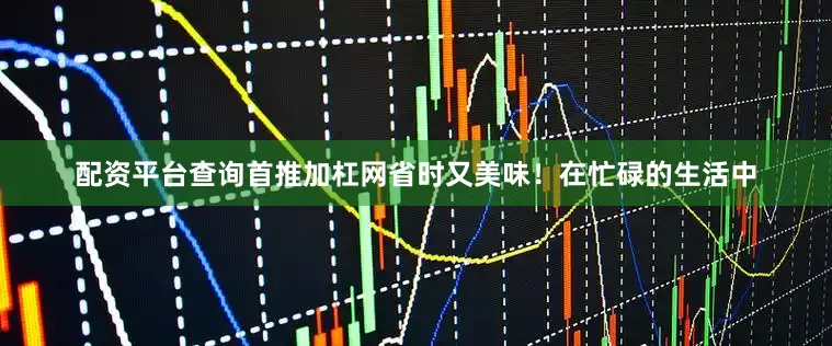 配资平台查询首推加杠网省时又美味！在忙碌的生活中