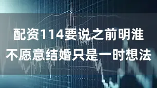 配资114要说之前明淮不愿意结婚只是一时想法
