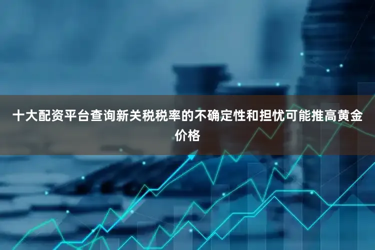 十大配资平台查询新关税税率的不确定性和担忧可能推高黄金价格