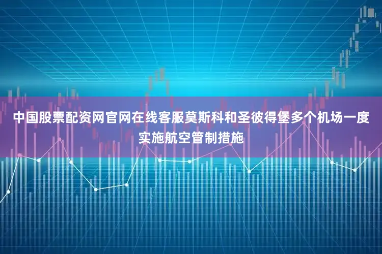 中国股票配资网官网在线客服莫斯科和圣彼得堡多个机场一度实施航空管制措施