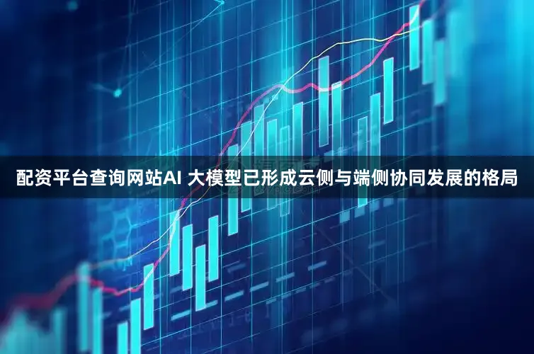 配资平台查询网站AI 大模型已形成云侧与端侧协同发展的格局