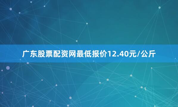 广东股票配资网最低报价12.40元/公斤