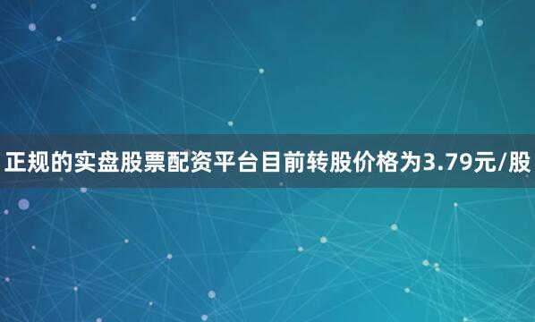 正规的实盘股票配资平台目前转股价格为3.79元/股