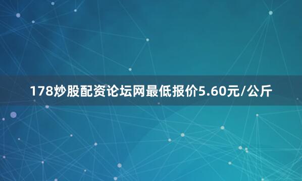 178炒股配资论坛网最低报价5.60元/公斤