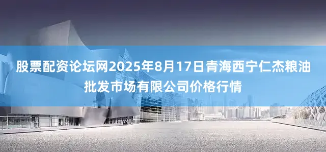 股票配资论坛网2025年8月17日青海西宁仁杰粮油批发市场有限公司价格行情