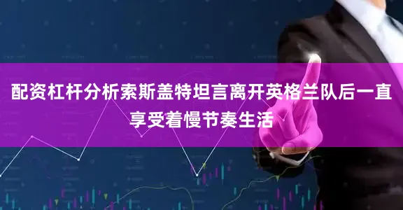 配资杠杆分析索斯盖特坦言离开英格兰队后一直享受着慢节奏生活