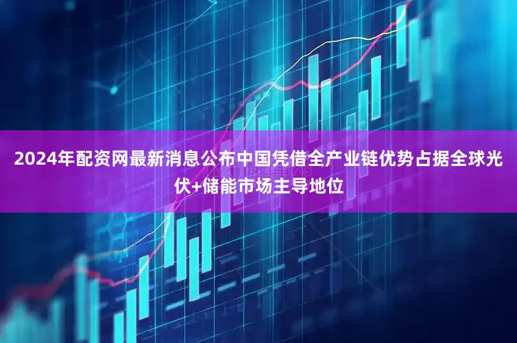 2024年配资网最新消息公布中国凭借全产业链优势占据全球光伏+储能市场主导地位