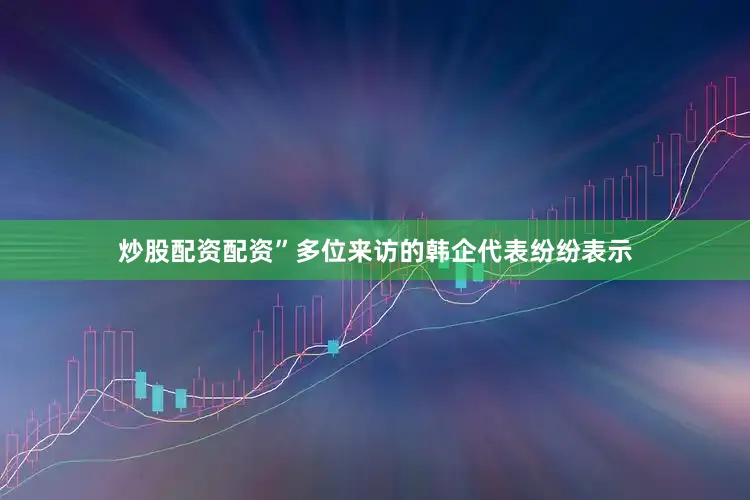 炒股配资配资”多位来访的韩企代表纷纷表示