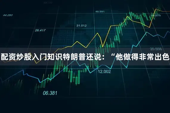 配资炒股入门知识特朗普还说：“他做得非常出色