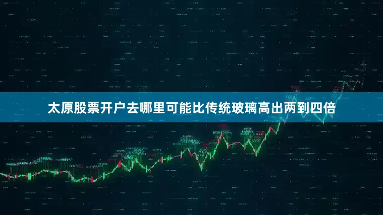 太原股票开户去哪里可能比传统玻璃高出两到四倍