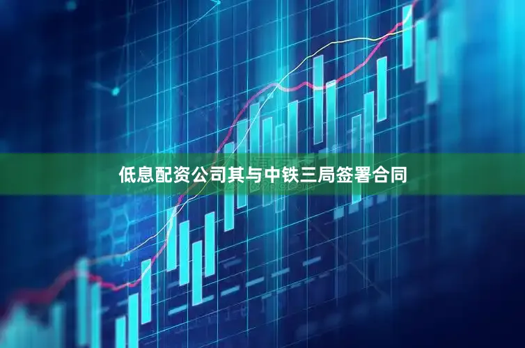 低息配资公司其与中铁三局签署合同