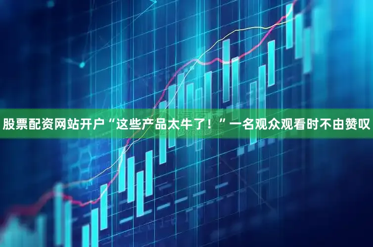 股票配资网站开户“这些产品太牛了！”一名观众观看时不由赞叹