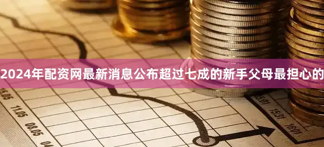 2024年配资网最新消息公布超过七成的新手父母最担心的
