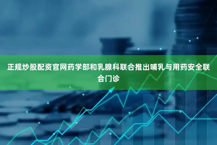 正规炒股配资官网药学部和乳腺科联合推出哺乳与用药安全联合门诊