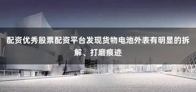 配资优秀股票配资平台发现货物电池外表有明显的拆解、打磨痕迹