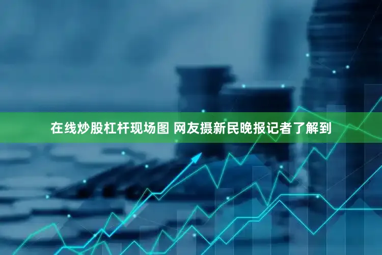 在线炒股杠杆现场图 网友摄新民晚报记者了解到