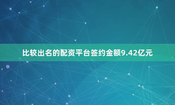 比较出名的配资平台签约金额9.42亿元